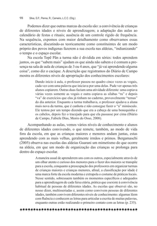 98	   Silva, G.F.; Penna, R.; Carneiro, L.C.C. (Org.)

     Podemos dizer que outras marcas da escola são: a convivência de crianças
de diferentes idades e níveis de aprendizagem; a adaptação das aulas ao
calendário de festas e rituais; ausência de um controle rígido de frequência.
Na sequência, expomos com maior detalhamento como observamos essas
características, discutindo-as teoricamente como constituintes de um modo
próprio dos povos indígenas fazerem a sua escola nas aldeias, “indianizando”
o tempo e o espaço escolar.
     Na escola Topẽ Pãn a turma não é dividida em séries: todos aprendem
juntos, os que “sabem mais” ajudam os que ainda não sabem e é comum a pre-
sença na sala de aula de crianças de 3 ou 4 anos, que “já vai aprendendo alguma
coisa”, como diz o cacique. A descrição que registramos do Diário de Campo
mostra os diferentes níveis de apropriação dos conhecimentos escolares:
           Dando início à aula, o professor passou no quadro cinco vezes as vogais,
           cada vez com uma palavra que iniciava por uma delas. Pude ver apenas três
           alunos copiarem. Outras duas faziam uma atividade diferente: uma copiava
           várias vezes somente as vogais e outra copiava as sílabas “ru” e depois
           “va” de exercícios que elas já tinham no caderno, provavelmente “temas”
           do dia anterior. Enquanto a turma trabalhava, o professor ajudava a aluna
           mais nova da turma, que é canhota e não consegue fazer o “a” minúsculo.
           Ele tentou por um tempo dizendo que era a cabeça de uma bonequinha e
           os cabelos, depois fez o tracejado para que ela passasse por cima (Diário
           de Campo, Fabiele Dias, Morro do Osso, 2008).
     Acompanhando as aulas, vemos vários níveis de conhecimento e alunos
de diferentes idades convivendo, o que remete, também, ao modo de vida
fora da escola, em que as crianças maiores e menores andam juntas, estas
aprendendo com as mais velhas, geralmente irmãos e primos. Bergamaschi
(2005) observa nas escolas das aldeias Guarani um mimetismo do que ocorre
na aldeia, em que um modo de organização das crianças se prolonga para
dentro do espaço escolar.
            A maneira usual de aprenderem uns com os outros, especialmente através de
            um olhar atento e curioso dos menores para o fazer dos maiores se transpõe
            para a escola, conquanto a preocupação dos professores em organizar turmas
            de crianças maiores e crianças menores, afinal, a classificação por idade é
            uma marca forte da escola moderna e extrapola o costume de práticas locais.
            Nesse sentido, sobressaem também os momentos específicos e adequados
            para a aprendizagem de cada faixa etária, prática que coexiste à convivência
            habitual de pessoas de diferentes idades. As escolas que observei são, no
            nosso dizer, multisseriadas e, assim como convivem pessoas de diferentes
            idades, também convivem diferentes níveis de conhecimento: algumas lêem
            com fluência e conhecem as letras para articular a escrita de muitas palavras,
            enquanto outras estão realizando o primeiro contato com as letras (p. 235).
 