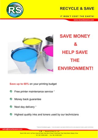 www.recycleusave.com




                                                                                               SAVE MONEY
                                                                                                                           &
                                                                                                    HELP SAVE
                                                                                                                    THE
                                                                                           ENVIRONMENT!


       Save up to 60% on your printing budget

             Free printer maintenance service *

             Money back guarantee

             Next day delivery *

             Highest quality inks and toners used by our technicians



                                                  * Terms & Conditions apply / THIS DOCUMENT HAS BEEN PRINTED WITH A RE-MANUFACTURED LASER CARTRIDGE
eelco@recycleusave.com
                                                       日 盛 – Recycle & Save Co., Ltd
                   Room 0106, Unit 6, 1st Floor, Hong Jie Tower, East side of Gong Ti East Road, Chao Yang District, Beijing, China
                                                 Tel: +86 10 6503 2456 - Fax: +86 10 6503 2452
 