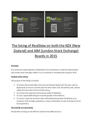 The listing of RealStew on both the NZX (New
Zealand) and AIM (London Stock Exchange)
Boards in 2015
Preamble
It has been the stated objective of RealStew to list the business on both the New Zealand
and London Stock Exchanges (AIM). It is our intention to complete both listings in 2015.
Purpose of the Listing
The purpose of the listing is fourfold;
 To present the shareholders who have contributed capital over the years with an
opportunity to secure a market value for their shares and, should they wish, release
capital from the sale of some of their shares;
 To increase the corporate and business profile of RealStew;
 To raise capital (AIM listing) to fund the growth of the Platform;
 To secure a value for the shares that will facilitate the growth of RealStew as an
enterprise with strategic acquisitions, using a combination of cash and equity to fund
the acquisitions;
The benefits of a dual listing
The benefits of listing on the NZX first and then the AIM board are:
 