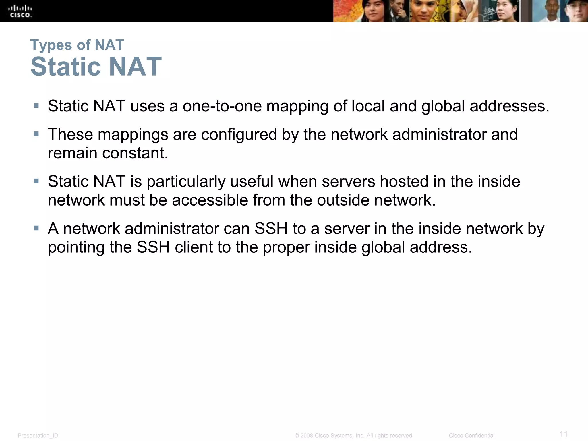 Presentation_ID 11© 2008 Cisco Systems, Inc. All rights reserved. Cisco Confidential
Types of NAT
Static NAT
 Static NAT uses a one-to-one mapping of local and global addresses.
 These mappings are configured by the network administrator and
remain constant.
 Static NAT is particularly useful when servers hosted in the inside
network must be accessible from the outside network.
 A network administrator can SSH to a server in the inside network by
pointing the SSH client to the proper inside global address.
 