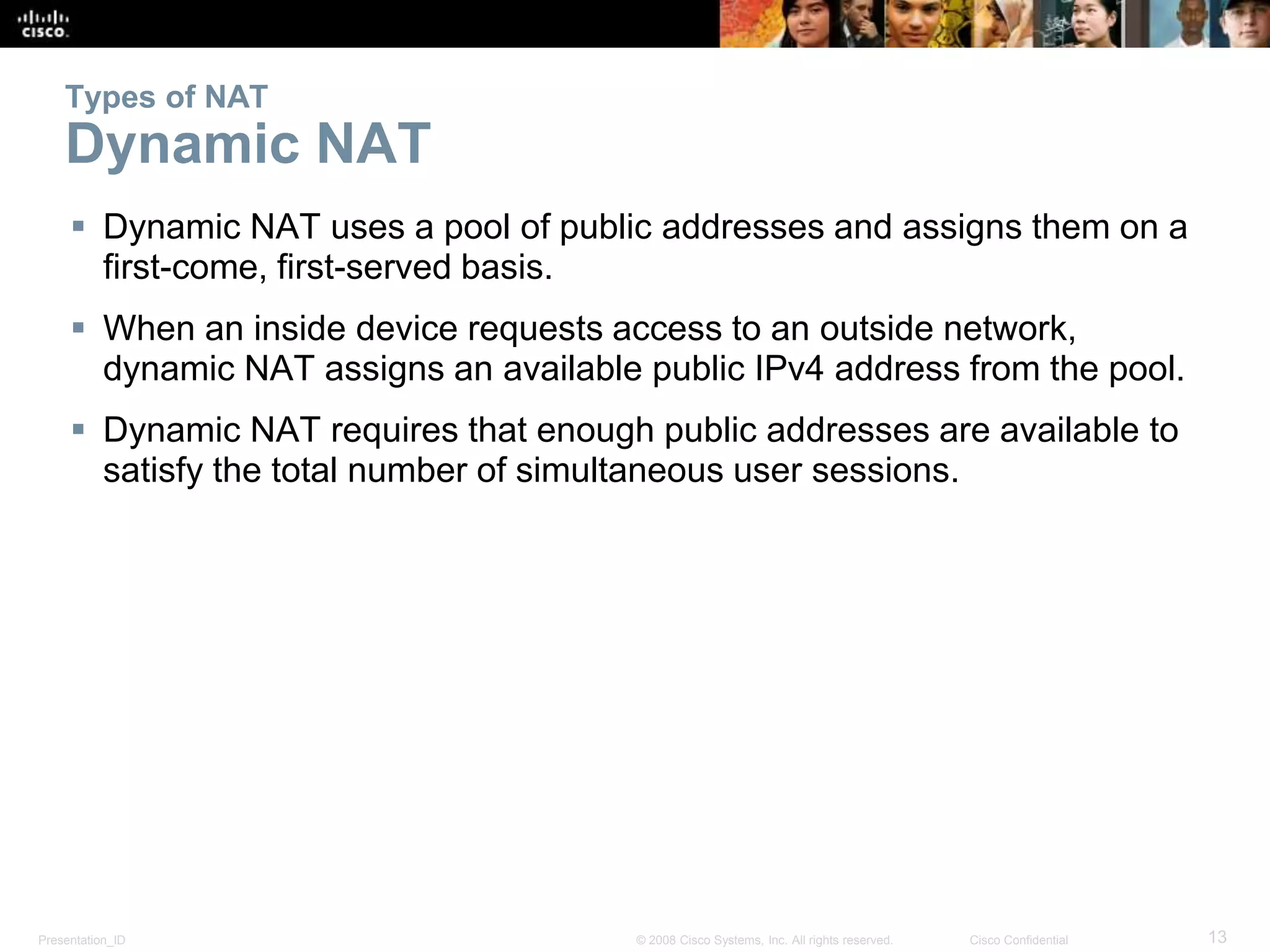 Presentation_ID 13© 2008 Cisco Systems, Inc. All rights reserved. Cisco Confidential
Types of NAT
Dynamic NAT
 Dynamic NAT uses a pool of public addresses and assigns them on a
first-come, first-served basis.
 When an inside device requests access to an outside network,
dynamic NAT assigns an available public IPv4 address from the pool.
 Dynamic NAT requires that enough public addresses are available to
satisfy the total number of simultaneous user sessions.
 