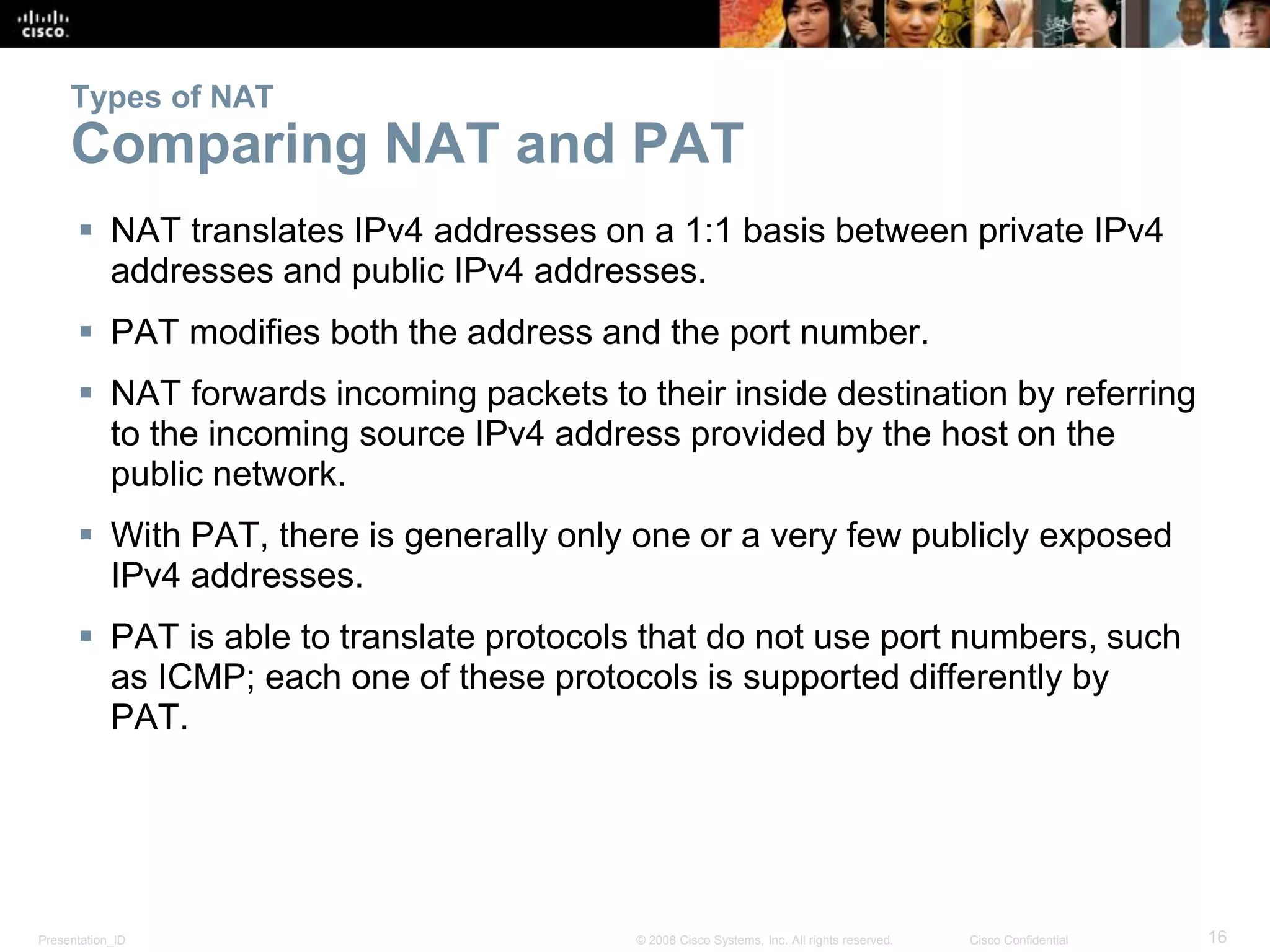 Presentation_ID 16© 2008 Cisco Systems, Inc. All rights reserved. Cisco Confidential
Types of NAT
Comparing NAT and PAT
 NAT translates IPv4 addresses on a 1:1 basis between private IPv4
addresses and public IPv4 addresses.
 PAT modifies both the address and the port number.
 NAT forwards incoming packets to their inside destination by referring
to the incoming source IPv4 address provided by the host on the
public network.
 With PAT, there is generally only one or a very few publicly exposed
IPv4 addresses.
 PAT is able to translate protocols that do not use port numbers, such
as ICMP; each one of these protocols is supported differently by
PAT.
 