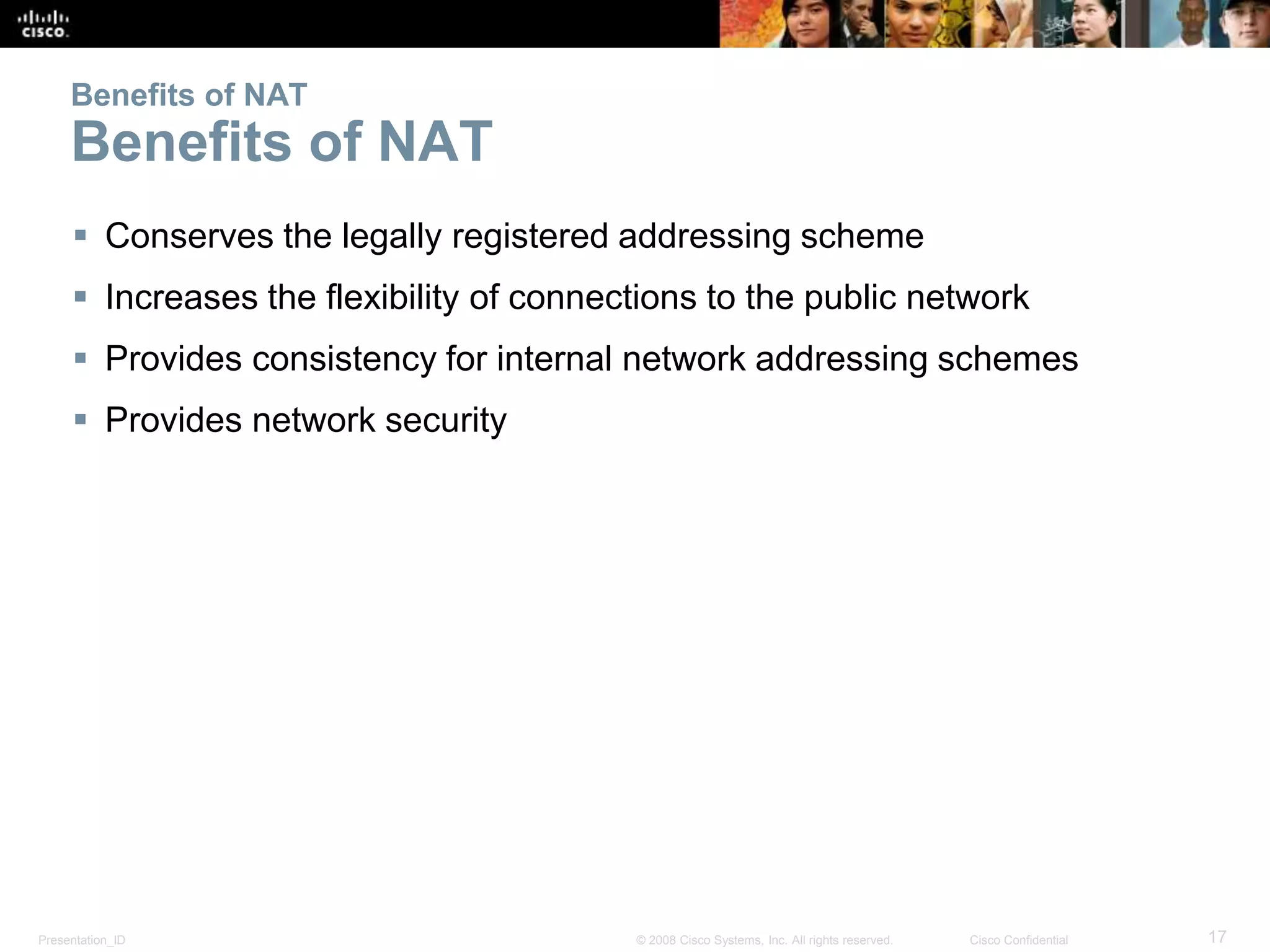 Presentation_ID 17© 2008 Cisco Systems, Inc. All rights reserved. Cisco Confidential
Benefits of NAT
Benefits of NAT
 Conserves the legally registered addressing scheme
 Increases the flexibility of connections to the public network
 Provides consistency for internal network addressing schemes
 Provides network security
 