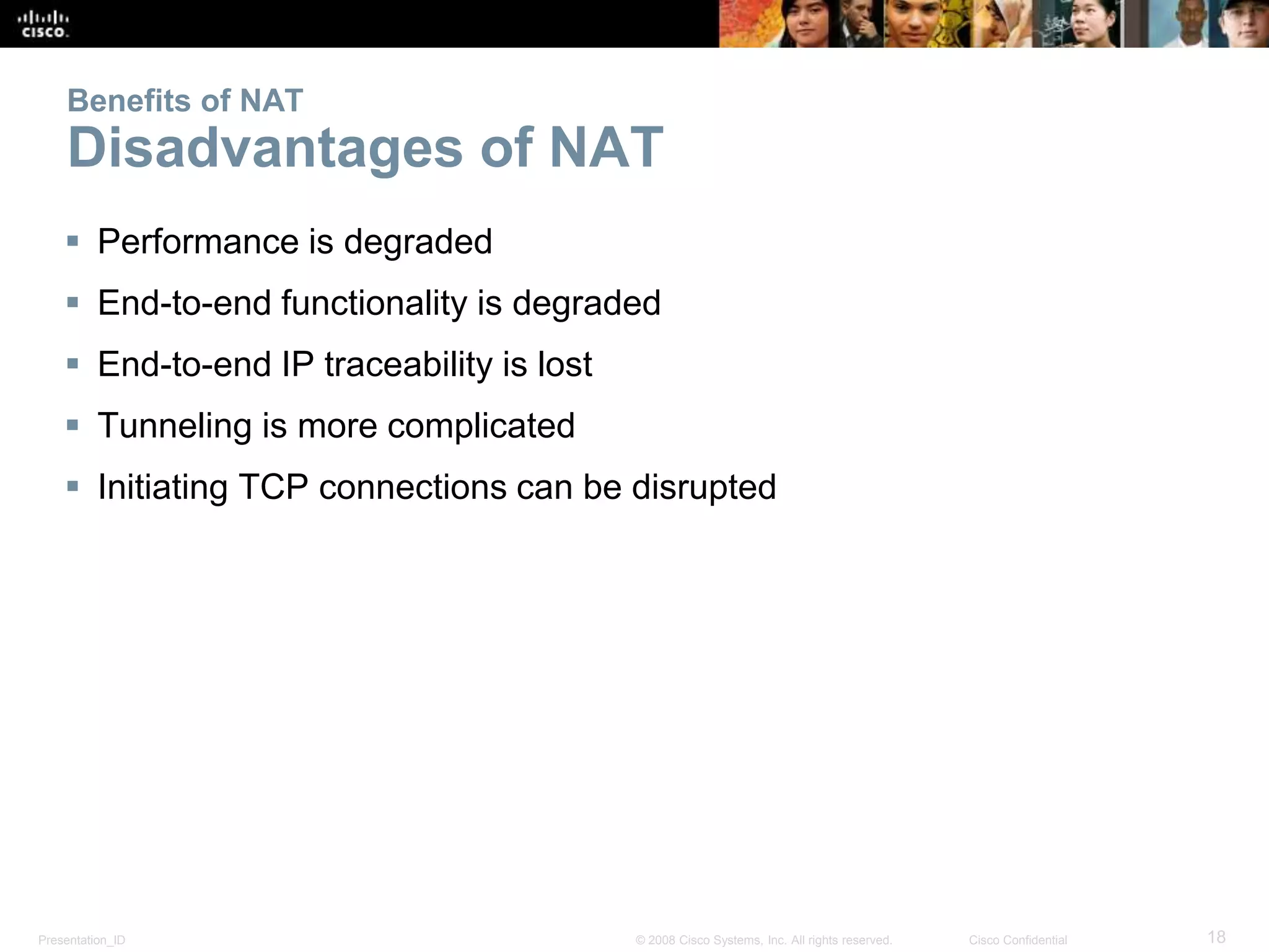 Presentation_ID 18© 2008 Cisco Systems, Inc. All rights reserved. Cisco Confidential
Benefits of NAT
Disadvantages of NAT
 Performance is degraded
 End-to-end functionality is degraded
 End-to-end IP traceability is lost
 Tunneling is more complicated
 Initiating TCP connections can be disrupted
 