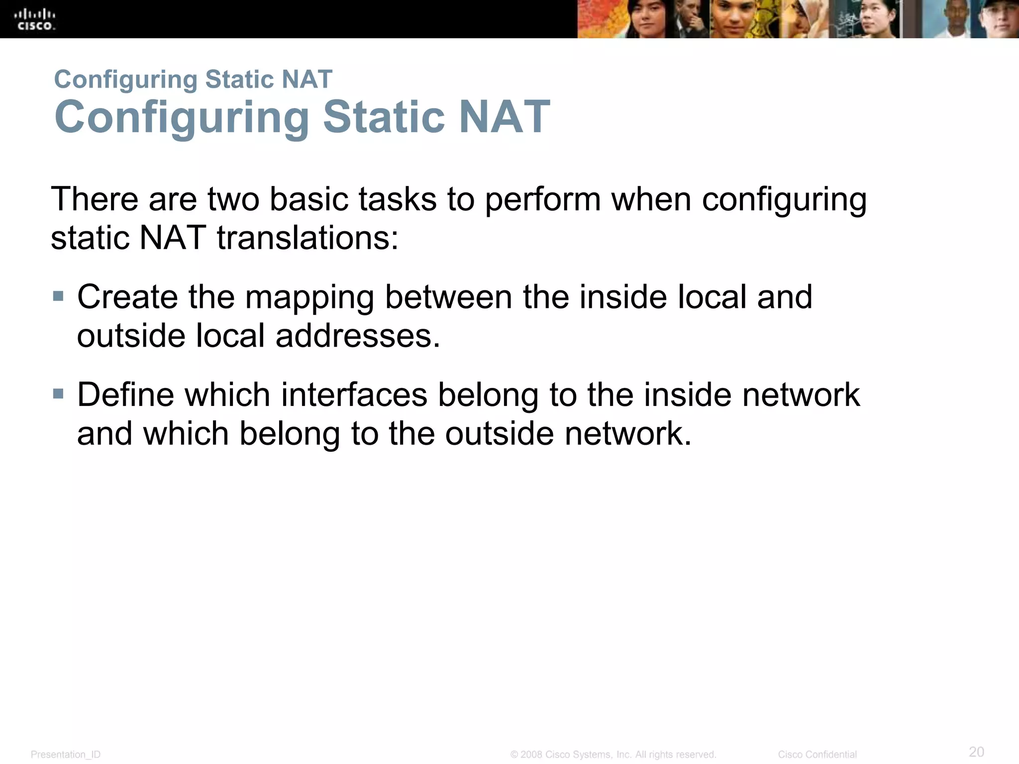 Presentation_ID 20© 2008 Cisco Systems, Inc. All rights reserved. Cisco Confidential
Configuring Static NAT
Configuring Static NAT
There are two basic tasks to perform when configuring
static NAT translations:
 Create the mapping between the inside local and
outside local addresses.
 Define which interfaces belong to the inside network
and which belong to the outside network.
 