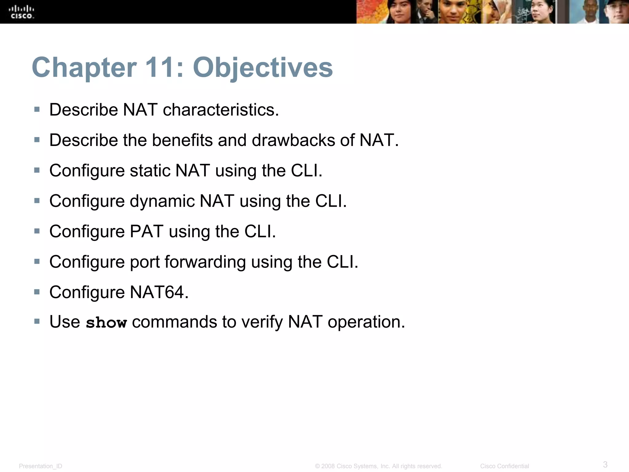 Presentation_ID 3© 2008 Cisco Systems, Inc. All rights reserved. Cisco Confidential
Chapter 11: Objectives
 Describe NAT characteristics.
 Describe the benefits and drawbacks of NAT.
 Configure static NAT using the CLI.
 Configure dynamic NAT using the CLI.
 Configure PAT using the CLI.
 Configure port forwarding using the CLI.
 Configure NAT64.
 Use show commands to verify NAT operation.
 