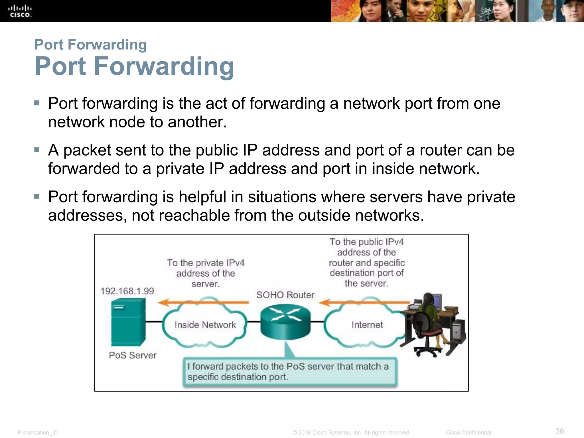 Presentation_ID 36© 2008 Cisco Systems, Inc. All rights reserved. Cisco Confidential
Port Forwarding
Port Forwarding
 Port forwarding is the act of forwarding a network port from one
network node to another.
 A packet sent to the public IP address and port of a router can be
forwarded to a private IP address and port in inside network.
 Port forwarding is helpful in situations where servers have private
addresses, not reachable from the outside networks.
 