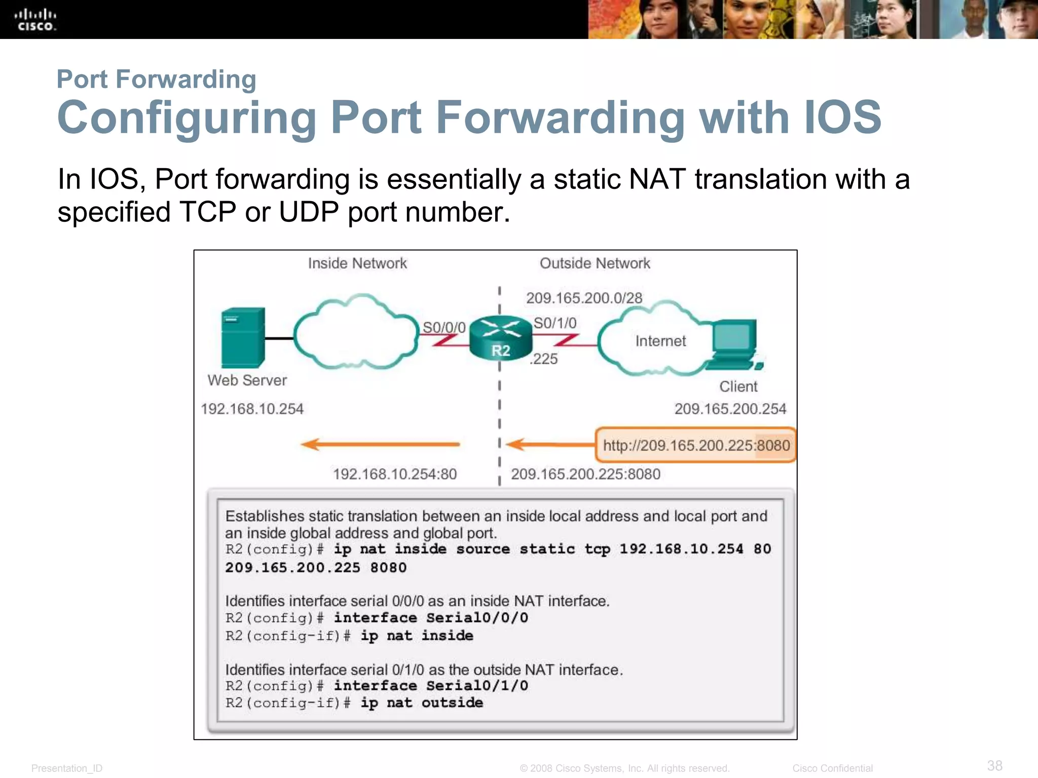 Presentation_ID 38© 2008 Cisco Systems, Inc. All rights reserved. Cisco Confidential
Port Forwarding
Configuring Port Forwarding with IOS
In IOS, Port forwarding is essentially a static NAT translation with a
specified TCP or UDP port number.
 