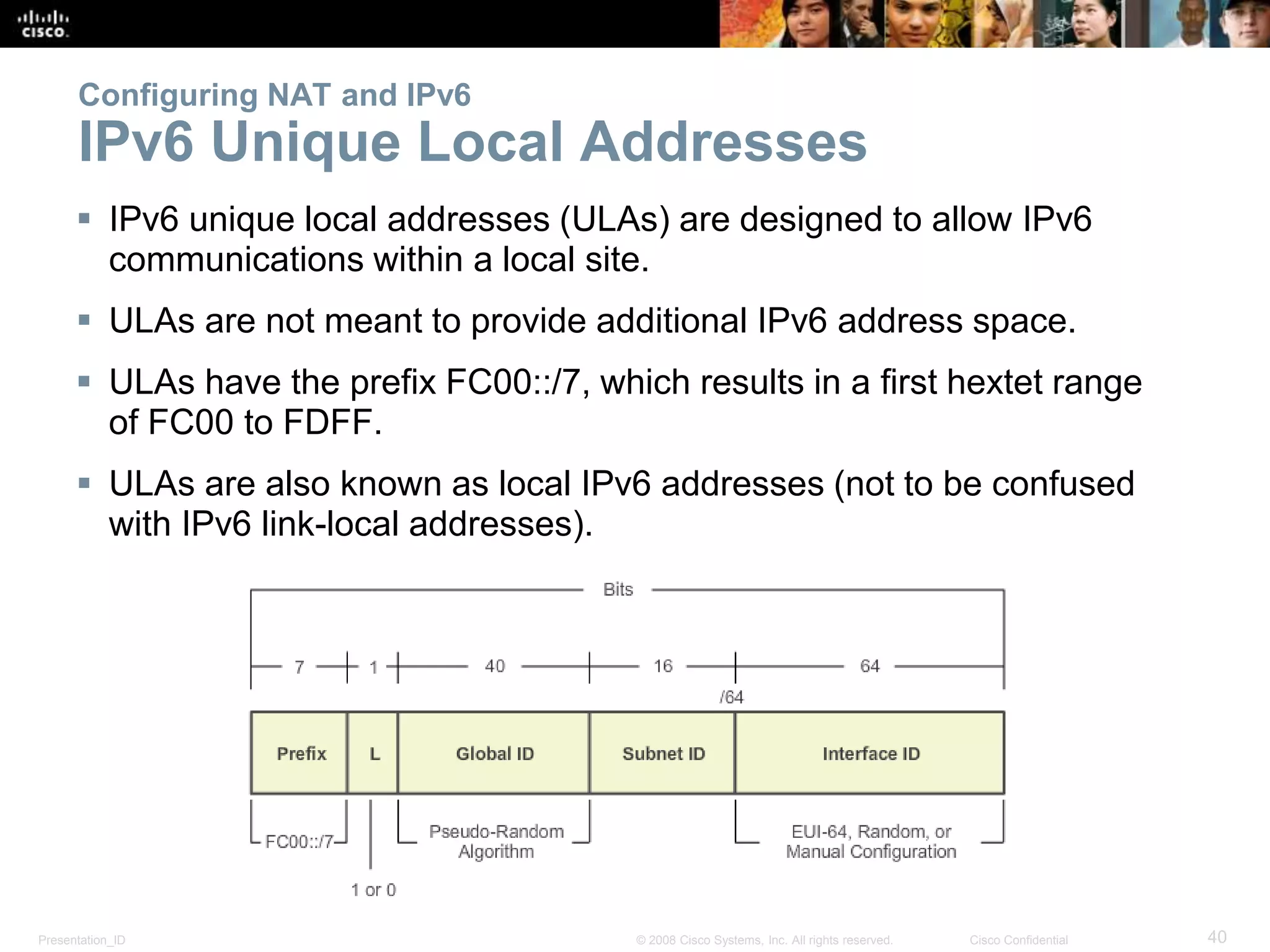 Presentation_ID 40© 2008 Cisco Systems, Inc. All rights reserved. Cisco Confidential
Configuring NAT and IPv6
IPv6 Unique Local Addresses
 IPv6 unique local addresses (ULAs) are designed to allow IPv6
communications within a local site.
 ULAs are not meant to provide additional IPv6 address space.
 ULAs have the prefix FC00::/7, which results in a first hextet range
of FC00 to FDFF.
 ULAs are also known as local IPv6 addresses (not to be confused
with IPv6 link-local addresses).
 