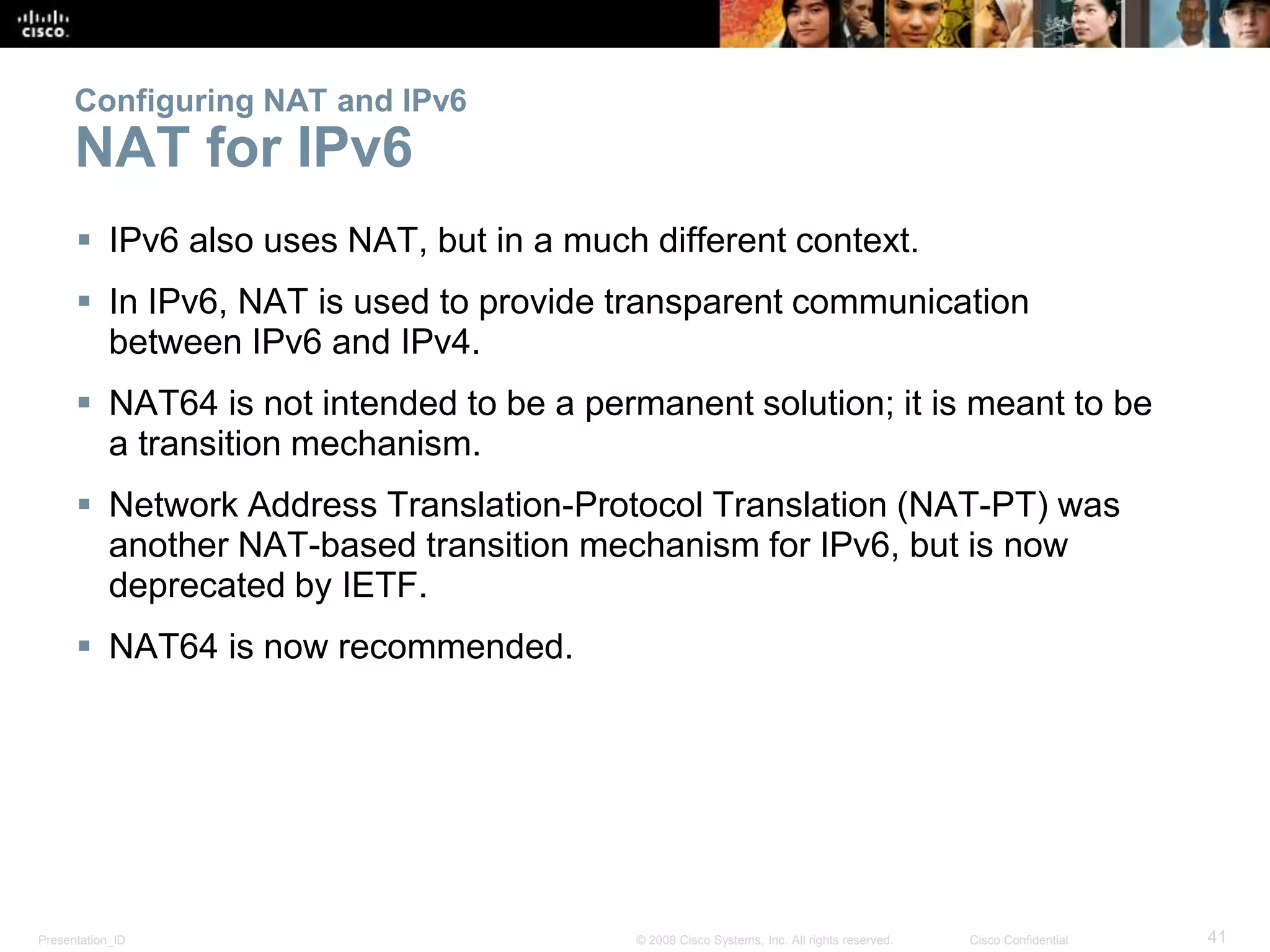 Presentation_ID 41© 2008 Cisco Systems, Inc. All rights reserved. Cisco Confidential
Configuring NAT and IPv6
NAT for IPv6
 IPv6 also uses NAT, but in a much different context.
 In IPv6, NAT is used to provide transparent communication
between IPv6 and IPv4.
 NAT64 is not intended to be a permanent solution; it is meant to be
a transition mechanism.
 Network Address Translation-Protocol Translation (NAT-PT) was
another NAT-based transition mechanism for IPv6, but is now
deprecated by IETF.
 NAT64 is now recommended.
 