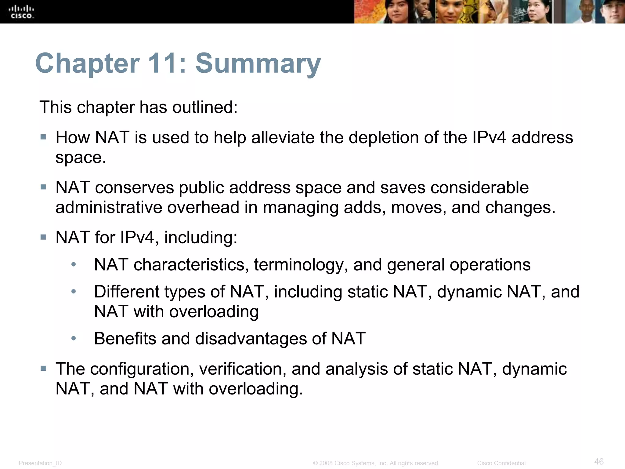 Presentation_ID 46© 2008 Cisco Systems, Inc. All rights reserved. Cisco Confidential
Chapter 11: Summary
This chapter has outlined:
 How NAT is used to help alleviate the depletion of the IPv4 address
space.
 NAT conserves public address space and saves considerable
administrative overhead in managing adds, moves, and changes.
 NAT for IPv4, including:
• NAT characteristics, terminology, and general operations
• Different types of NAT, including static NAT, dynamic NAT, and
NAT with overloading
• Benefits and disadvantages of NAT
 The configuration, verification, and analysis of static NAT, dynamic
NAT, and NAT with overloading.
 