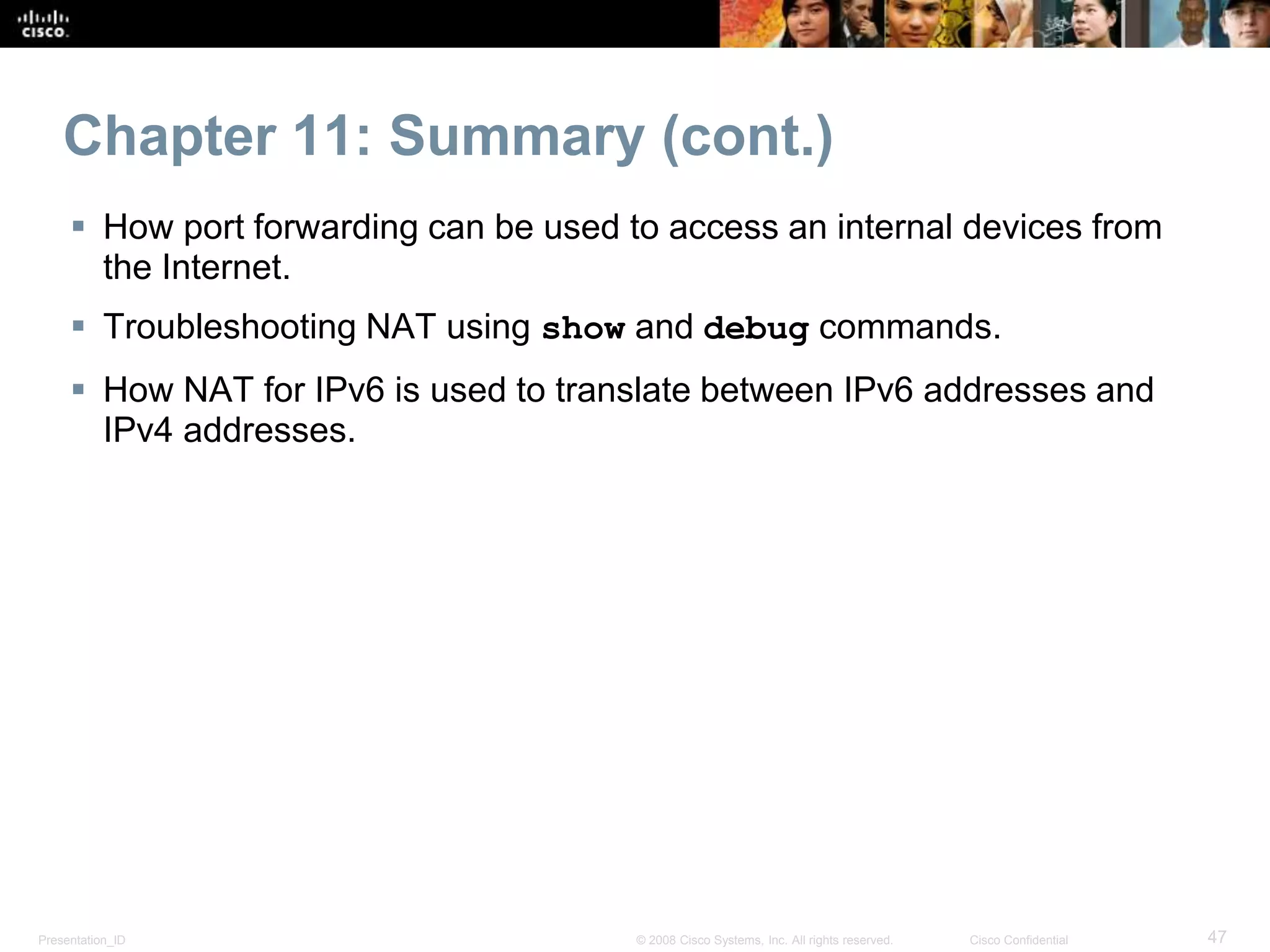 Presentation_ID 47© 2008 Cisco Systems, Inc. All rights reserved. Cisco Confidential
Chapter 11: Summary (cont.)
 How port forwarding can be used to access an internal devices from
the Internet.
 Troubleshooting NAT using show and debug commands.
 How NAT for IPv6 is used to translate between IPv6 addresses and
IPv4 addresses.
 