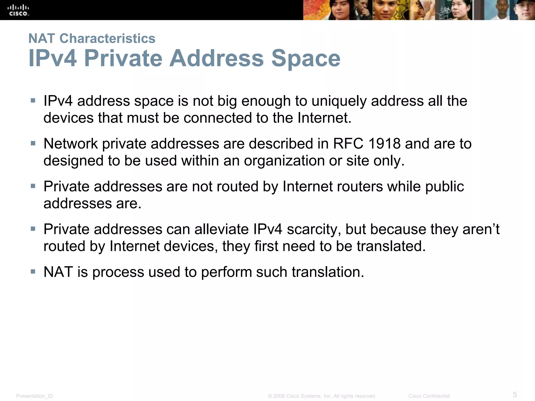Presentation_ID 5© 2008 Cisco Systems, Inc. All rights reserved. Cisco Confidential
NAT Characteristics
IPv4 Private Address Space
 IPv4 address space is not big enough to uniquely address all the
devices that must be connected to the Internet.
 Network private addresses are described in RFC 1918 and are to
designed to be used within an organization or site only.
 Private addresses are not routed by Internet routers while public
addresses are.
 Private addresses can alleviate IPv4 scarcity, but because they aren’t
routed by Internet devices, they first need to be translated.
 NAT is process used to perform such translation.
 