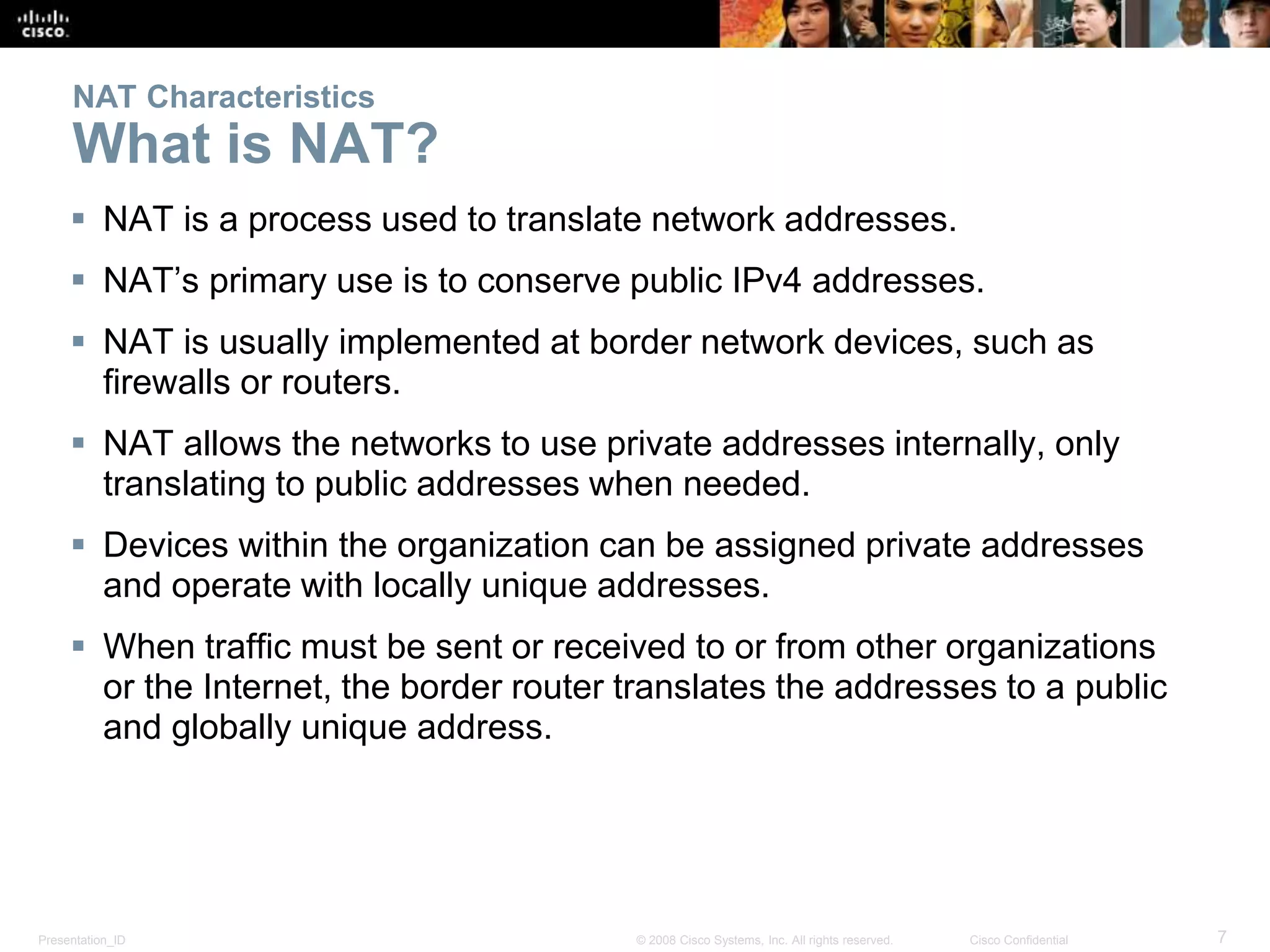 Presentation_ID 7© 2008 Cisco Systems, Inc. All rights reserved. Cisco Confidential
NAT Characteristics
What is NAT?
 NAT is a process used to translate network addresses.
 NAT’s primary use is to conserve public IPv4 addresses.
 NAT is usually implemented at border network devices, such as
firewalls or routers.
 NAT allows the networks to use private addresses internally, only
translating to public addresses when needed.
 Devices within the organization can be assigned private addresses
and operate with locally unique addresses.
 When traffic must be sent or received to or from other organizations
or the Internet, the border router translates the addresses to a public
and globally unique address.
 