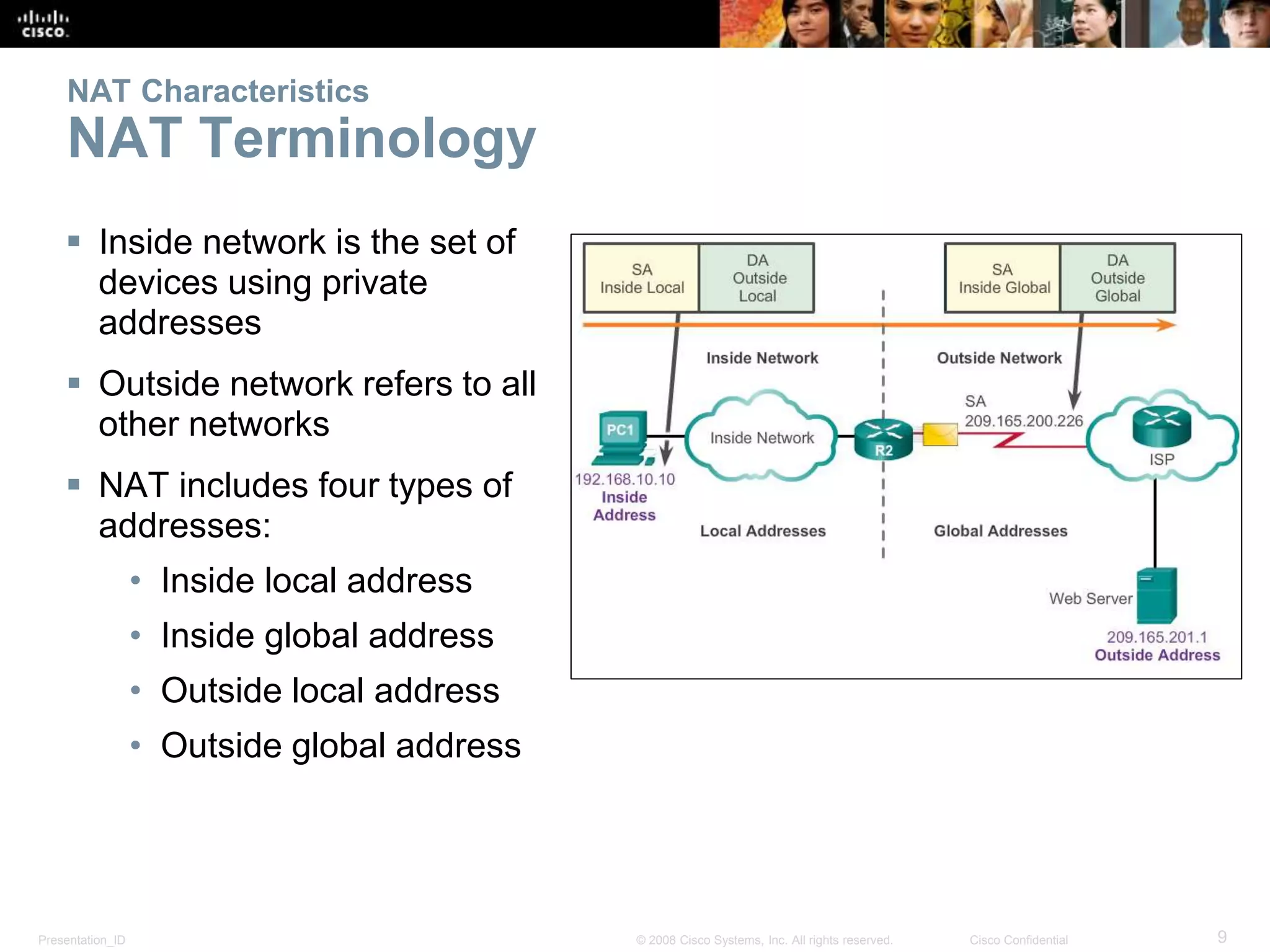 Presentation_ID 9© 2008 Cisco Systems, Inc. All rights reserved. Cisco Confidential
NAT Characteristics
NAT Terminology
 Inside network is the set of
devices using private
addresses
 Outside network refers to all
other networks
 NAT includes four types of
addresses:
• Inside local address
• Inside global address
• Outside local address
• Outside global address
 