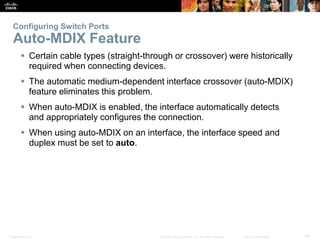 Configuring Switch Ports 
Auto-MDIX Feature 
 Certain cable types (straight-through or crossover) were historically 
required when connecting devices. 
 The automatic medium-dependent interface crossover (auto-MDIX) 
feature eliminates this problem. 
 When auto-MDIX is enabled, the interface automatically detects 
and appropriately configures the connection. 
 When using auto-MDIX on an interface, the interface speed and 
duplex must be set to auto. 
Presentation_ID © 2008 Cisco Systems, Inc. All rights reserved. Cisco Confidential 14 
 