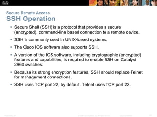 Secure Remote Access 
SSH Operation 
 Secure Shell (SSH) is a protocol that provides a secure 
(encrypted), command-line based connection to a remote device. 
 SSH is commonly used in UNIX-based systems. 
 The Cisco IOS software also supports SSH. 
 A version of the IOS software, including cryptographic (encrypted) 
features and capabilities, is required to enable SSH on Catalyst 
2960 switches. 
 Because its strong encryption features, SSH should replace Telnet 
for management connections. 
 SSH uses TCP port 22, by default. Telnet uses TCP port 23. 
Presentation_ID © 2008 Cisco Systems, Inc. All rights reserved. Cisco Confidential 21 
 