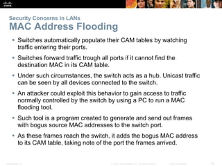 Security Concerns in LANs 
MAC Address Flooding 
 Switches automatically populate their CAM tables by watching 
traffic entering their ports. 
 Switches forward traffic trough all ports if it cannot find the 
destination MAC in its CAM table. 
 Under such circumstances, the switch acts as a hub. Unicast traffic 
can be seen by all devices connected to the switch. 
 An attacker could exploit this behavior to gain access to traffic 
normally controlled by the switch by using a PC to run a MAC 
flooding tool. 
 Such tool is a program created to generate and send out frames 
with bogus source MAC addresses to the switch port. 
 As these frames reach the switch, it adds the bogus MAC address 
to its CAM table, taking note of the port the frames arrived. 
Presentation_ID © 2008 Cisco Systems, Inc. All rights reserved. Cisco Confidential 25 
 
