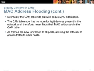 Security Concerns in LANs 
MAC Address Flooding (cont.) 
 Eventually the CAM table fills out with bogus MAC addresses. 
 The CAM table now has no room for legit devices present in the 
network and, therefore, never finds their MAC addresses in the 
CAM table. 
 All frames are now forwarded to all ports, allowing the attacker to 
access traffic to other hosts. 
Presentation_ID © 2008 Cisco Systems, Inc. All rights reserved. Cisco Confidential 26 
 