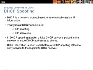 Security Concerns in LANs 
DHCP Spoofing 
 DHCP is a network protocol used to automatically assign IP 
information. 
 Two types of DHCP attacks are: 
• DHCP spoofing 
• DHCP starvation 
 In DHCP spoofing attacks, a fake DHCP server is placed in the 
network to issue DHCP addresses to clients. 
 DHCP starvation is often used before a DHCP spoofing attack to 
deny service to the legitimate DHCP server. 
Presentation_ID © 2008 Cisco Systems, Inc. All rights reserved. Cisco Confidential 29 
 