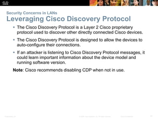 Security Concerns in LANs 
Leveraging Cisco Discovery Protocol 
 The Cisco Discovery Protocol is a Layer 2 Cisco proprietary 
protocol used to discover other directly connected Cisco devices. 
 The Cisco Discovery Protocol is designed to allow the devices to 
auto-configure their connections. 
 If an attacker is listening to Cisco Discovery Protocol messages, it 
could learn important information about the device model and 
running software version. 
Note: Cisco recommends disabling CDP when not in use. 
Presentation_ID © 2008 Cisco Systems, Inc. All rights reserved. Cisco Confidential 31 
 