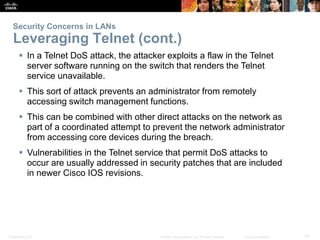 Security Concerns in LANs 
Leveraging Telnet (cont.) 
 In a Telnet DoS attack, the attacker exploits a flaw in the Telnet 
server software running on the switch that renders the Telnet 
service unavailable. 
 This sort of attack prevents an administrator from remotely 
accessing switch management functions. 
 This can be combined with other direct attacks on the network as 
part of a coordinated attempt to prevent the network administrator 
from accessing core devices during the breach. 
 Vulnerabilities in the Telnet service that permit DoS attacks to 
occur are usually addressed in security patches that are included 
in newer Cisco IOS revisions. 
Presentation_ID © 2008 Cisco Systems, Inc. All rights reserved. Cisco Confidential 33 
 