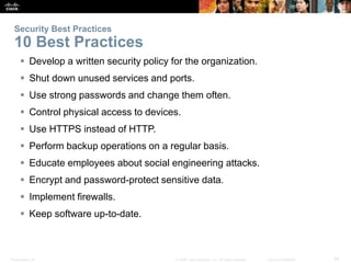 Security Best Practices 
10 Best Practices 
 Develop a written security policy for the organization. 
 Shut down unused services and ports. 
 Use strong passwords and change them often. 
 Control physical access to devices. 
 Use HTTPS instead of HTTP. 
 Perform backup operations on a regular basis. 
 Educate employees about social engineering attacks. 
 Encrypt and password-protect sensitive data. 
 Implement firewalls. 
 Keep software up-to-date. 
Presentation_ID © 2008 Cisco Systems, Inc. All rights reserved. Cisco Confidential 34 
 