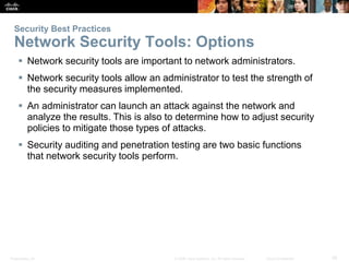 Security Best Practices 
Network Security Tools: Options 
 Network security tools are important to network administrators. 
 Network security tools allow an administrator to test the strength of 
the security measures implemented. 
 An administrator can launch an attack against the network and 
analyze the results. This is also to determine how to adjust security 
policies to mitigate those types of attacks. 
 Security auditing and penetration testing are two basic functions 
that network security tools perform. 
Presentation_ID © 2008 Cisco Systems, Inc. All rights reserved. Cisco Confidential 35 
 