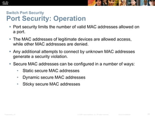 Switch Port Security 
Port Security: Operation 
 Port security limits the number of valid MAC addresses allowed on 
a port. 
 The MAC addresses of legitimate devices are allowed access, 
while other MAC addresses are denied. 
 Any additional attempts to connect by unknown MAC addresses 
generate a security violation. 
 Secure MAC addresses can be configured in a number of ways: 
• Static secure MAC addresses 
• Dynamic secure MAC addresses 
• Sticky secure MAC addresses 
Presentation_ID © 2008 Cisco Systems, Inc. All rights reserved. Cisco Confidential 39 
 