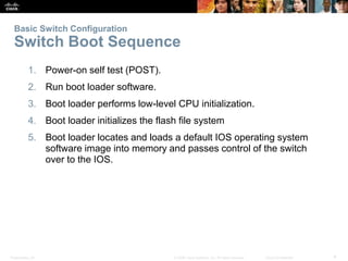 Basic Switch Configuration 
Switch Boot Sequence 
1. Power-on self test (POST). 
2. Run boot loader software. 
3. Boot loader performs low-level CPU initialization. 
4. Boot loader initializes the flash file system 
5. Boot loader locates and loads a default IOS operating system 
software image into memory and passes control of the switch 
over to the IOS. 
Presentation_ID © 2008 Cisco Systems, Inc. All rights reserved. Cisco Confidential 4 
 