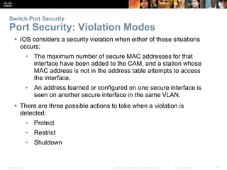 Switch Port Security 
Port Security: Violation Modes 
 IOS considers a security violation when either of these situations 
occurs: 
• The maximum number of secure MAC addresses for that 
interface have been added to the CAM, and a station whose 
MAC address is not in the address table attempts to access 
the interface. 
• An address learned or configured on one secure interface is 
seen on another secure interface in the same VLAN. 
 There are three possible actions to take when a violation is 
detected: 
• Protect 
• Restrict 
• Shutdown 
Presentation_ID © 2008 Cisco Systems, Inc. All rights reserved. Cisco Confidential 40 
 