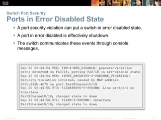 Switch Port Security 
Ports in Error Disabled State 
 A port security violation can put a switch in error disabled state. 
 A port in error disabled is effectively shutdown. 
 The switch communicates these events through console 
messages. 
Presentation_ID © 2008 Cisco Systems, Inc. All rights reserved. Cisco Confidential 47 
 