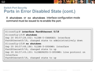 Switch Port Security 
Ports in Error Disabled State (cont.) 
A shutdown or no shutdown interface configuration mode 
command must be issued to re-enable the port. 
Presentation_ID © 2008 Cisco Systems, Inc. All rights reserved. Cisco Confidential 49 
 
