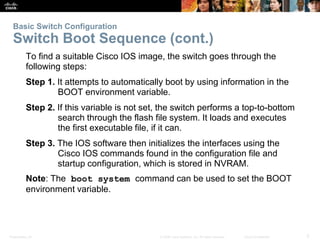 Basic Switch Configuration 
Switch Boot Sequence (cont.) 
To find a suitable Cisco IOS image, the switch goes through the 
following steps: 
Step 1. It attempts to automatically boot by using information in the 
BOOT environment variable. 
Step 2. If this variable is not set, the switch performs a top-to-bottom 
search through the flash file system. It loads and executes 
the first executable file, if it can. 
Step 3. The IOS software then initializes the interfaces using the 
Cisco IOS commands found in the configuration file and 
startup configuration, which is stored in NVRAM. 
Note: The boot system command can be used to set the BOOT 
environment variable. 
Presentation_ID © 2008 Cisco Systems, Inc. All rights reserved. Cisco Confidential 5 
 