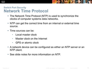 Switch Port Security 
Network Time Protocol 
 The Network Time Protocol (NTP) is used to synchronize the 
clocks of computer systems data networks. 
 NTP can get the correct time from an internal or external time 
source. 
 Time sources can be: 
• Local master clock 
• Master clock on the Internet 
• GPS or atomic clock 
 A network device can be configured as either an NTP server or an 
NTP client. 
 See slide notes for more information on NTP. 
Presentation_ID © 2008 Cisco Systems, Inc. All rights reserved. Cisco Confidential 50 
 