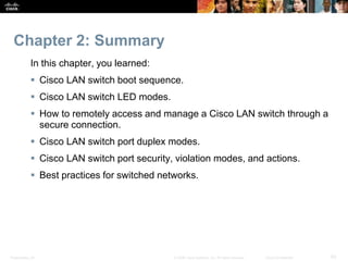 Chapter 2: Summary 
In this chapter, you learned: 
 Cisco LAN switch boot sequence. 
 Cisco LAN switch LED modes. 
 How to remotely access and manage a Cisco LAN switch through a 
secure connection. 
 Cisco LAN switch port duplex modes. 
 Cisco LAN switch port security, violation modes, and actions. 
 Best practices for switched networks. 
Presentation_ID © 2008 Cisco Systems, Inc. All rights reserved. Cisco Confidential 53 
 