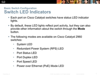 Basic Switch Configuration 
Switch LED Indicators 
 Each port on Cisco Catalyst switches have status LED indicator 
lights. 
 By default, these LED lights reflect port activity, but they can also 
provide other information about the switch through the Mode 
button. 
 The following modes are available on Cisco Catalyst 2960 
switches: 
• System LED 
• Redundant Power System (RPS) LED 
• Port Status LED 
• Port Duplex LED 
• Port Speed LED 
• Power over Ethernet (PoE) Mode LED 
Presentation_ID © 2008 Cisco Systems, Inc. All rights reserved. Cisco Confidential 7 
 