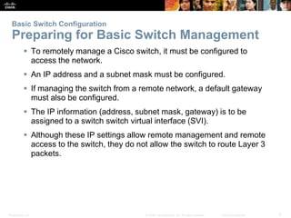 Basic Switch Configuration 
Preparing for Basic Switch Management 
 To remotely manage a Cisco switch, it must be configured to 
access the network. 
 An IP address and a subnet mask must be configured. 
 If managing the switch from a remote network, a default gateway 
must also be configured. 
 The IP information (address, subnet mask, gateway) is to be 
assigned to a switch switch virtual interface (SVI). 
 Although these IP settings allow remote management and remote 
access to the switch, they do not allow the switch to route Layer 3 
packets. 
Presentation_ID © 2008 Cisco Systems, Inc. All rights reserved. Cisco Confidential 9 
 