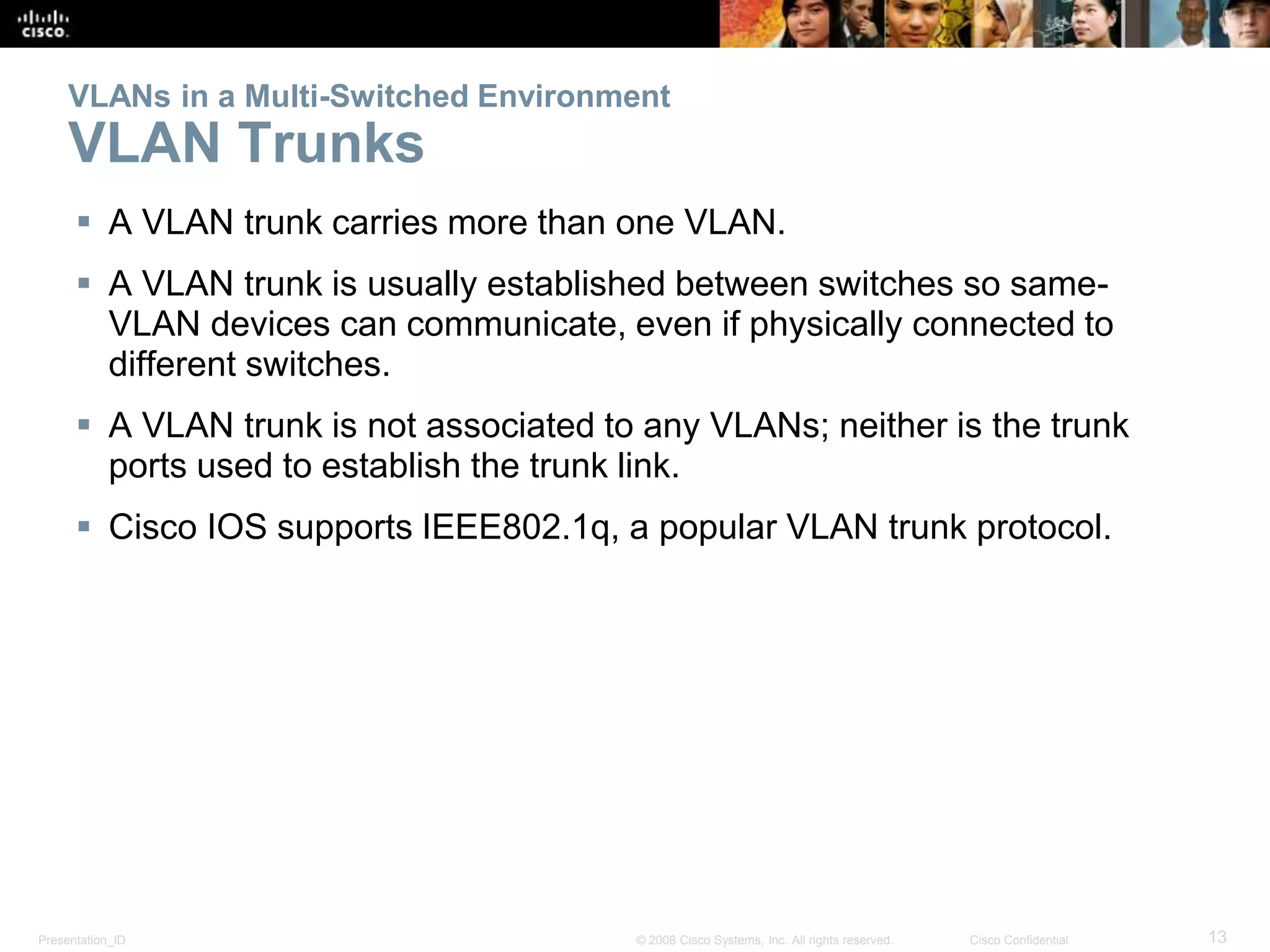 VLANs in a Multi-Switched Environment 
VLAN Trunks 
 A VLAN trunk carries more than one VLAN. 
 A VLAN trunk is usually established between switches so same- 
VLAN devices can communicate, even if physically connected to 
different switches. 
 A VLAN trunk is not associated to any VLANs; neither is the trunk 
ports used to establish the trunk link. 
 Cisco IOS supports IEEE802.1q, a popular VLAN trunk protocol. 
Presentation_ID © 2008 Cisco Systems, Inc. All rights reserved. Cisco Confidential 13 
 
