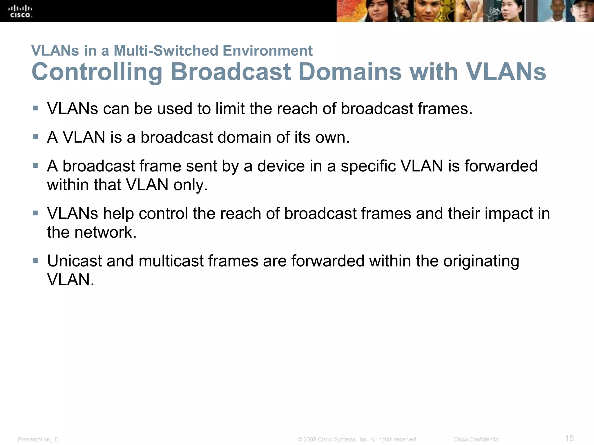 VLANs in a Multi-Switched Environment 
Controlling Broadcast Domains with VLANs 
 VLANs can be used to limit the reach of broadcast frames. 
 A VLAN is a broadcast domain of its own. 
 A broadcast frame sent by a device in a specific VLAN is forwarded 
within that VLAN only. 
 VLANs help control the reach of broadcast frames and their impact in 
the network. 
 Unicast and multicast frames are forwarded within the originating 
VLAN. 
Presentation_ID © 2008 Cisco Systems, Inc. All rights reserved. Cisco Confidential 15 
 