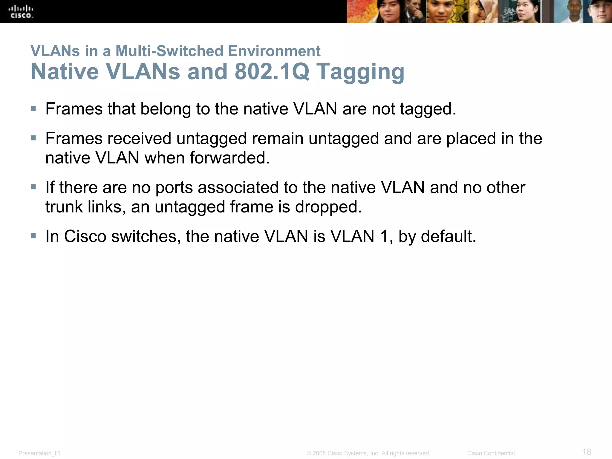 VLANs in a Multi-Switched Environment 
Native VLANs and 802.1Q Tagging 
 Frames that belong to the native VLAN are not tagged. 
 Frames received untagged remain untagged and are placed in the 
native VLAN when forwarded. 
 If there are no ports associated to the native VLAN and no other 
trunk links, an untagged frame is dropped. 
 In Cisco switches, the native VLAN is VLAN 1, by default. 
Presentation_ID © 2008 Cisco Systems, Inc. All rights reserved. Cisco Confidential 18 
 
