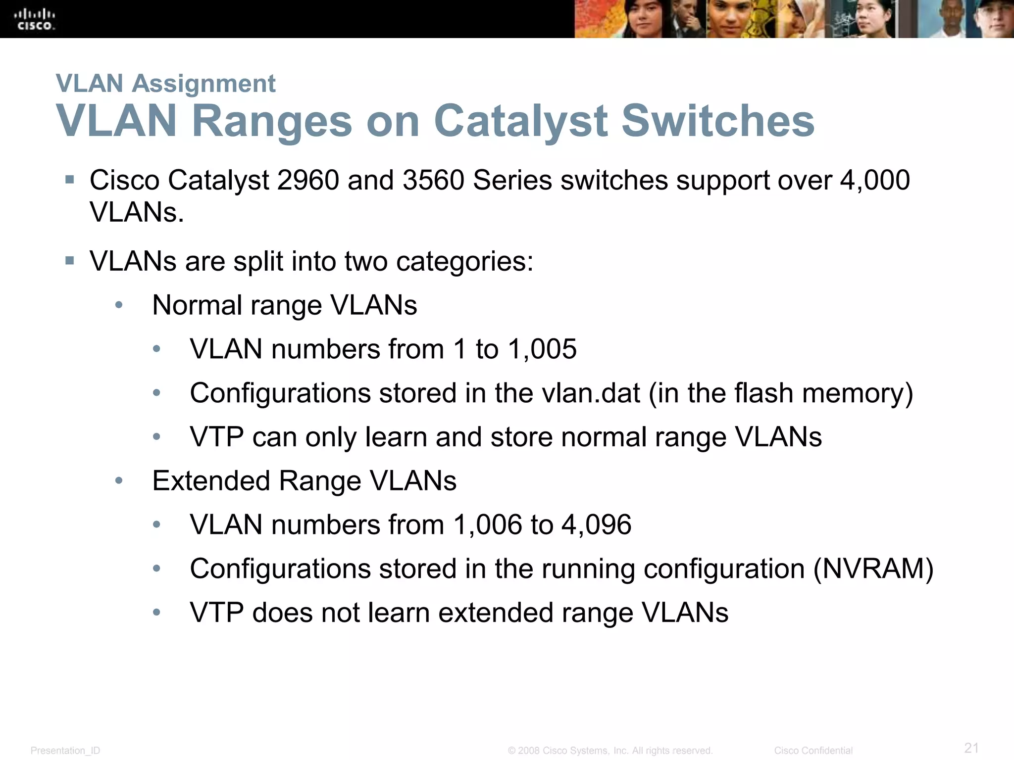VLAN Assignment 
VLAN Ranges on Catalyst Switches 
 Cisco Catalyst 2960 and 3560 Series switches support over 4,000 
VLANs. 
 VLANs are split into two categories: 
• Normal range VLANs 
• VLAN numbers from 1 to 1,005 
• Configurations stored in the vlan.dat (in the flash memory) 
• VTP can only learn and store normal range VLANs 
• Extended Range VLANs 
• VLAN numbers from 1,006 to 4,096 
• Configurations stored in the running configuration (NVRAM) 
• VTP does not learn extended range VLANs 
Presentation_ID © 2008 Cisco Systems, Inc. All rights reserved. Cisco Confidential 21 
 