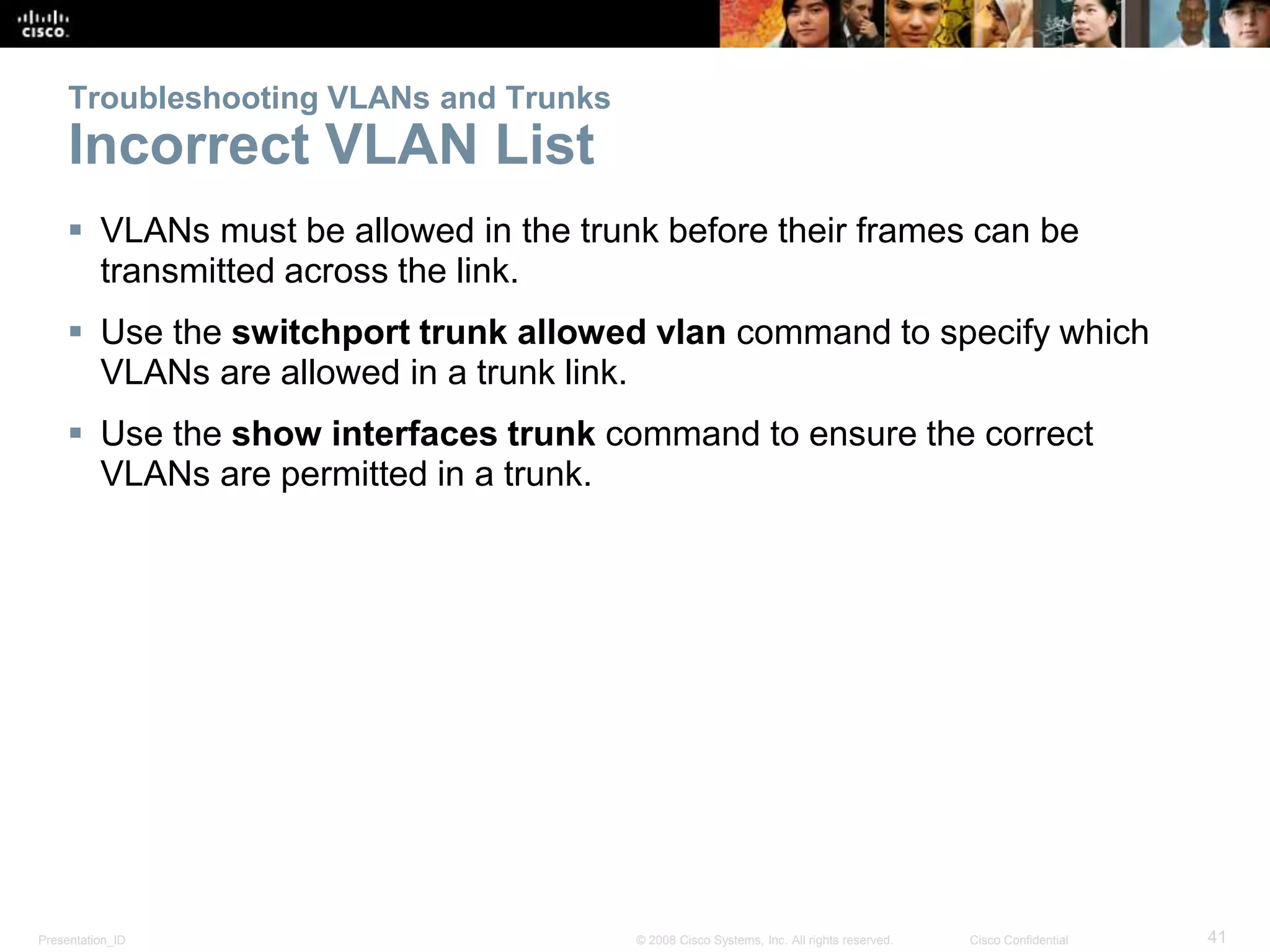Troubleshooting VLANs and Trunks 
Incorrect VLAN List 
 VLANs must be allowed in the trunk before their frames can be 
transmitted across the link. 
 Use the switchport trunk allowed vlan command to specify which 
VLANs are allowed in a trunk link. 
 Use the show interfaces trunk command to ensure the correct 
VLANs are permitted in a trunk. 
Presentation_ID © 2008 Cisco Systems, Inc. All rights reserved. Cisco Confidential 41 
 