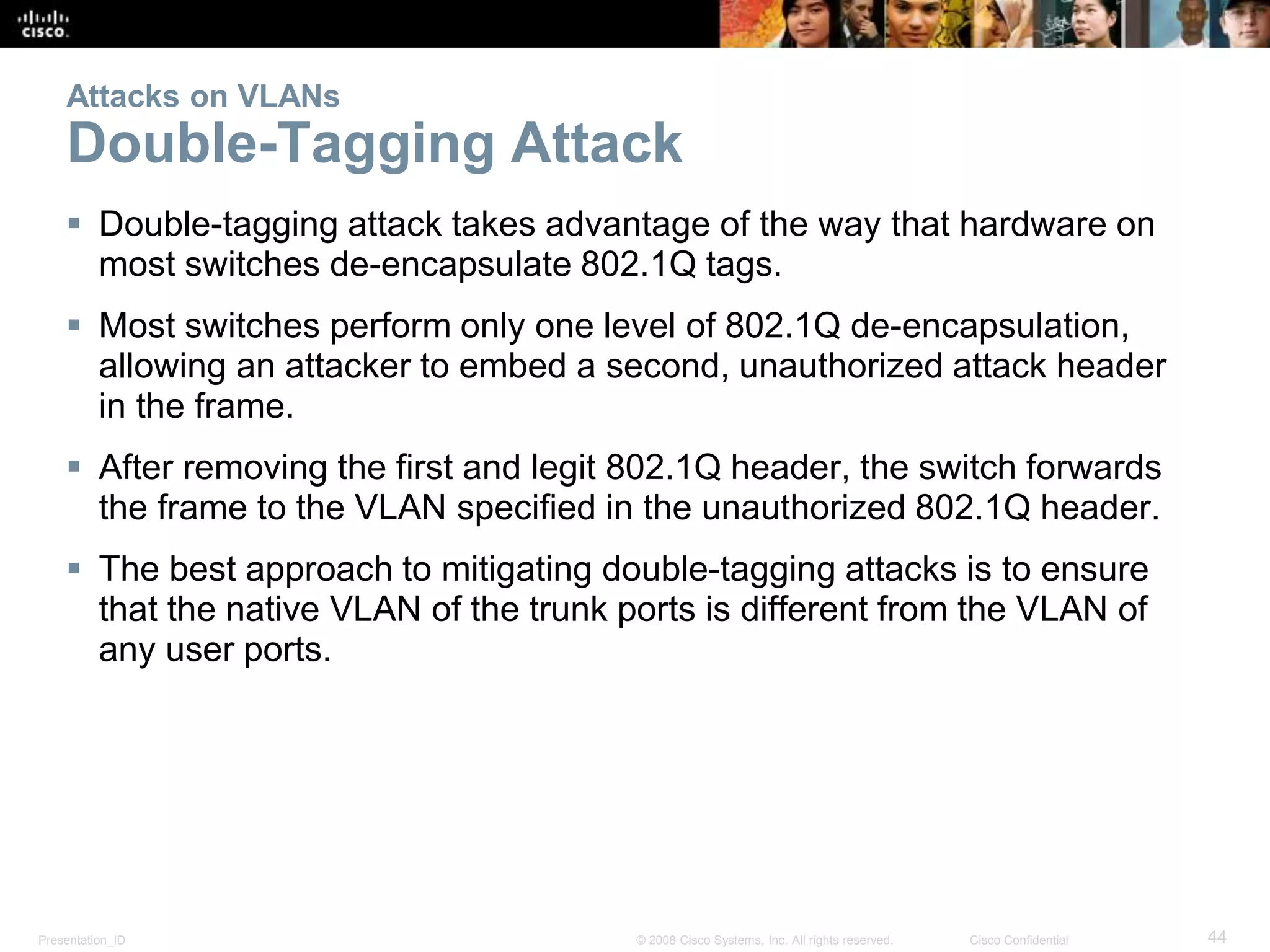 Attacks on VLANs 
Double-Tagging Attack 
 Double-tagging attack takes advantage of the way that hardware on 
most switches de-encapsulate 802.1Q tags. 
 Most switches perform only one level of 802.1Q de-encapsulation, 
allowing an attacker to embed a second, unauthorized attack header 
in the frame. 
 After removing the first and legit 802.1Q header, the switch forwards 
the frame to the VLAN specified in the unauthorized 802.1Q header. 
 The best approach to mitigating double-tagging attacks is to ensure 
that the native VLAN of the trunk ports is different from the VLAN of 
any user ports. 
Presentation_ID © 2008 Cisco Systems, Inc. All rights reserved. Cisco Confidential 44 
 