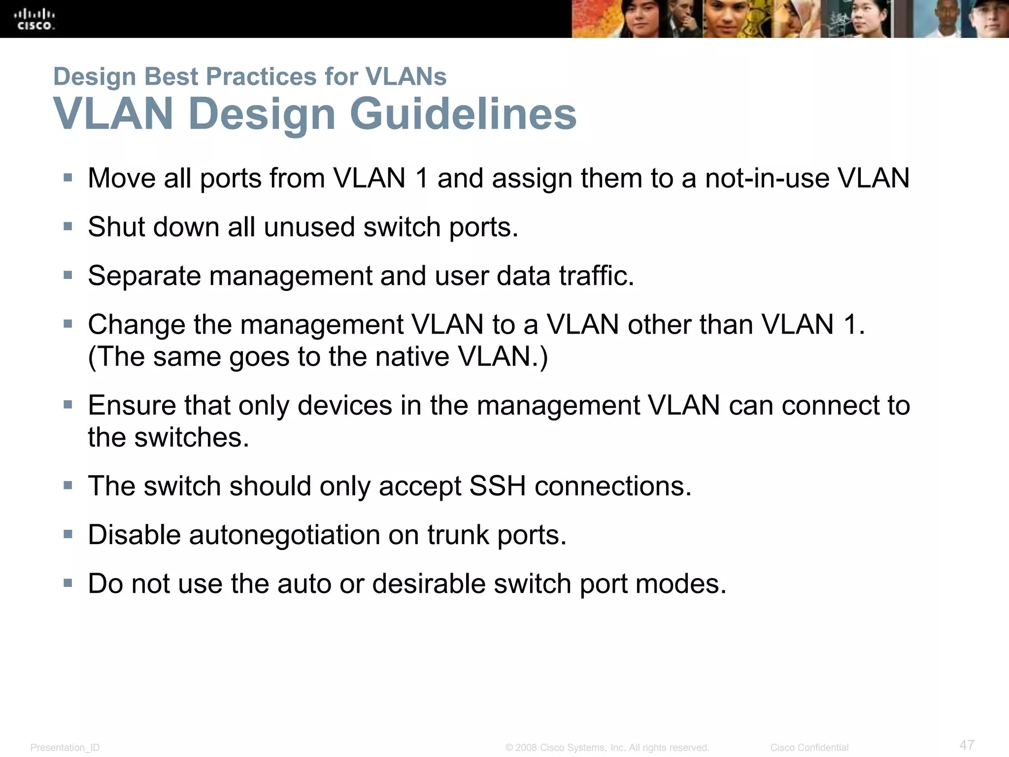 Design Best Practices for VLANs 
VLAN Design Guidelines 
 Move all ports from VLAN 1 and assign them to a not-in-use VLAN 
 Shut down all unused switch ports. 
 Separate management and user data traffic. 
 Change the management VLAN to a VLAN other than VLAN 1. 
(The same goes to the native VLAN.) 
 Ensure that only devices in the management VLAN can connect to 
the switches. 
 The switch should only accept SSH connections. 
 Disable autonegotiation on trunk ports. 
 Do not use the auto or desirable switch port modes. 
Presentation_ID © 2008 Cisco Systems, Inc. All rights reserved. Cisco Confidential 47 
 