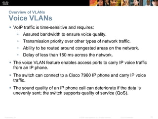 Overview of VLANs 
Voice VLANs 
 VoIP traffic is time-sensitive and requires: 
• Assured bandwidth to ensure voice quality. 
• Transmission priority over other types of network traffic. 
• Ability to be routed around congested areas on the network. 
• Delay of less than 150 ms across the network. 
 The voice VLAN feature enables access ports to carry IP voice traffic 
from an IP phone. 
 The switch can connect to a Cisco 7960 IP phone and carry IP voice 
traffic. 
 The sound quality of an IP phone call can deteriorate if the data is 
unevenly sent; the switch supports quality of service (QoS). 
Presentation_ID © 2008 Cisco Systems, Inc. All rights reserved. Cisco Confidential 10 
 