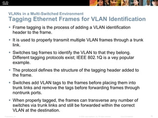VLANs in a Multi-Switched Environment 
Tagging Ethernet Frames for VLAN Identification 
 Frame tagging is the process of adding a VLAN identification 
header to the frame. 
 It is used to properly transmit multiple VLAN frames through a trunk 
link. 
 Switches tag frames to identify the VLAN to that they belong. 
Different tagging protocols exist; IEEE 802.1Q is a vey popular 
example. 
 The protocol defines the structure of the tagging header added to 
the frame. 
 Switches add VLAN tags to the frames before placing them into 
trunk links and remove the tags before forwarding frames through 
nontrunk ports. 
 When properly tagged, the frames can transverse any number of 
switches via trunk links and still be forwarded within the correct 
VLAN at the destination. 
Presentation_ID © 2008 Cisco Systems, Inc. All rights reserved. Cisco Confidential 16 
 