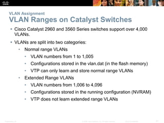 VLAN Assignment 
VLAN Ranges on Catalyst Switches 
 Cisco Catalyst 2960 and 3560 Series switches support over 4,000 
VLANs. 
 VLANs are split into two categories: 
• Normal range VLANs 
• VLAN numbers from 1 to 1,005 
• Configurations stored in the vlan.dat (in the flash memory) 
• VTP can only learn and store normal range VLANs 
• Extended Range VLANs 
• VLAN numbers from 1,006 to 4,096 
• Configurations stored in the running configuration (NVRAM) 
• VTP does not learn extended range VLANs 
Presentation_ID © 2008 Cisco Systems, Inc. All rights reserved. Cisco Confidential 21 
 