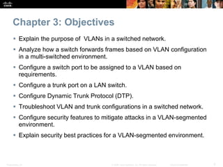 Chapter 3: Objectives 
 Explain the purpose of VLANs in a switched network. 
 Analyze how a switch forwards frames based on VLAN configuration 
in a multi-switched environment. 
 Configure a switch port to be assigned to a VLAN based on 
requirements. 
 Configure a trunk port on a LAN switch. 
 Configure Dynamic Trunk Protocol (DTP). 
 Troubleshoot VLAN and trunk configurations in a switched network. 
 Configure security features to mitigate attacks in a VLAN-segmented 
environment. 
 Explain security best practices for a VLAN-segmented environment. 
Presentation_ID © 2008 Cisco Systems, Inc. All rights reserved. Cisco Confidential 3 
 