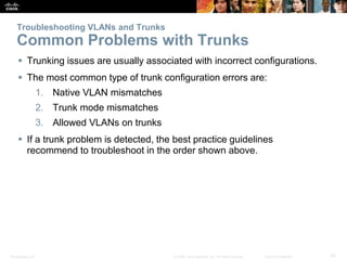 Troubleshooting VLANs and Trunks 
Common Problems with Trunks 
 Trunking issues are usually associated with incorrect configurations. 
 The most common type of trunk configuration errors are: 
1. Native VLAN mismatches 
2. Trunk mode mismatches 
3. Allowed VLANs on trunks 
 If a trunk problem is detected, the best practice guidelines 
recommend to troubleshoot in the order shown above. 
Presentation_ID © 2008 Cisco Systems, Inc. All rights reserved. Cisco Confidential 39 
 
